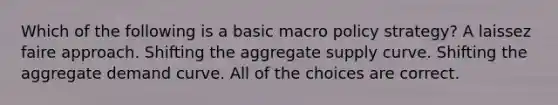 Which of the following is a basic macro policy strategy? A laissez faire approach. Shifting the aggregate supply curve. Shifting the aggregate demand curve. All of the choices are correct.