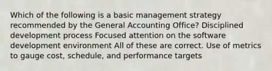 Which of the following is a basic management strategy recommended by the General Accounting Office? Disciplined development process Focused attention on the software development environment All of these are correct. Use of metrics to gauge cost, schedule, and performance targets