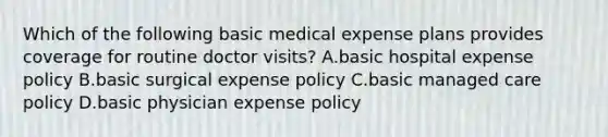 Which of the following basic medical expense plans provides coverage for routine doctor visits? A.basic hospital expense policy B.basic surgical expense policy C.basic managed care policy D.basic physician expense policy