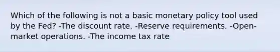 Which of the following is not a basic monetary policy tool used by the Fed? -The discount rate. -Reserve requirements. -Open-market operations. -The income tax rate