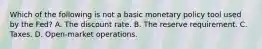 Which of the following is not a basic monetary policy tool used by the Fed? A. The discount rate. B. The reserve requirement. C. Taxes. D. Open-market operations.