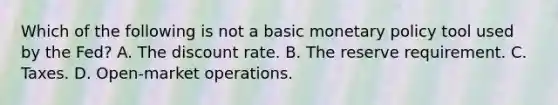 Which of the following is not a basic monetary policy tool used by the Fed? A. The discount rate. B. The reserve requirement. C. Taxes. D. Open-market operations.