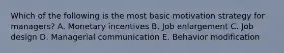 Which of the following is the most basic motivation strategy for​ managers? A. Monetary incentives B. Job enlargement C. Job design D. Managerial communication E. Behavior modification