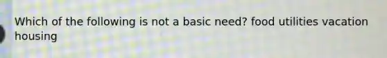 Which of the following is not a basic need? food utilities vacation housing