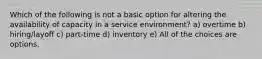 Which of the following is not a basic option for altering the availability of capacity in a service environment? a) overtime b) hiring/layoff c) part-time d) inventory e) All of the choices are options.