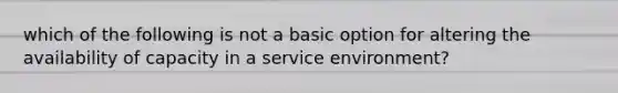 which of the following is not a basic option for altering the availability of capacity in a service environment?