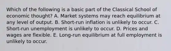 Which of the following is a basic part of the Classical School of economic thought? A. Market systems may reach equilibrium at any level of output. B. Short-run inflation is unlikely to occur. C. Short-run unemployment is unlikely to occur. D. Prices and wages are flexible. E. Long-run equilibrium at full employment is unlikely to occur.