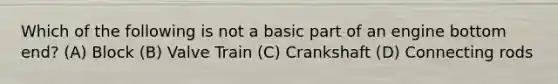Which of the following is not a basic part of an engine bottom end? (A) Block (B) Valve Train (C) Crankshaft (D) Connecting rods