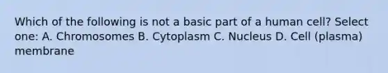 Which of the following is not a basic part of a human cell? Select one: A. Chromosomes B. Cytoplasm C. Nucleus D. Cell (plasma) membrane