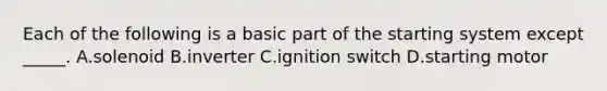 Each of the following is a basic part of the starting system except _____. A.solenoid B.inverter C.ignition switch D.starting motor