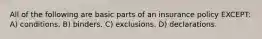 All of the following are basic parts of an insurance policy EXCEPT: A) conditions. B) binders. C) exclusions. D) declarations.