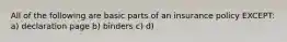 All of the following are basic parts of an insurance policy EXCEPT: a) declaration page b) binders c) d)