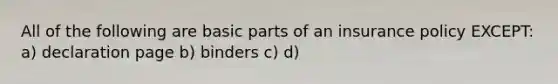 All of the following are basic parts of an insurance policy EXCEPT: a) declaration page b) binders c) d)