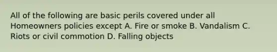 All of the following are basic perils covered under all Homeowners policies except A. Fire or smoke B. Vandalism C. Riots or civil commotion D. Falling objects