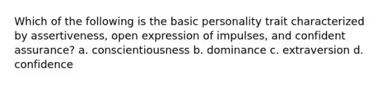 Which of the following is the basic personality trait characterized by assertiveness, open expression of impulses, and confident assurance? a. conscientiousness b. dominance c. extraversion d. confidence