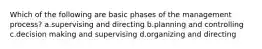 Which of the following are basic phases of the management process? a.supervising and directing b.planning and controlling c.decision making and supervising d.organizing and directing