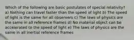 Which of the following are basic postulates of special relativity? a) Nothing can travel faster than the speed of light b) The speed of light is the same for all observers c) The laws of physics are the same in all reference frames d) No material object can be accelerated to the speed of light e) The laws of physics are the same in all inertial reference frames