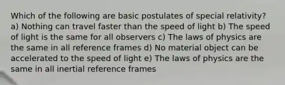 Which of the following are basic postulates of special relativity? a) Nothing can travel faster than the speed of light b) The speed of light is the same for all observers c) The laws of physics are the same in all reference frames d) No material object can be accelerated to the speed of light e) The laws of physics are the same in all inertial reference frames