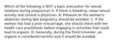 Which of the following is NOT a basic precaution for sexual relations during pregnancy? A. If there is bleeding, cease sexual activity and consult a physician. B. Pressure on the woman's abdomen during late pregnancy should be avoided. C. If the woman has had a prior miscarriage, she should check with her health care practitioner before engaging in activities that could lead to orgasm. D. Generally, during the third trimester, an orgasm is considered harmful and it should be avoided.