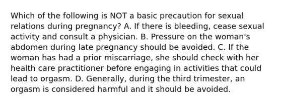 Which of the following is NOT a basic precaution for sexual relations during pregnancy? A. If there is bleeding, cease sexual activity and consult a physician. B. Pressure on the woman's abdomen during late pregnancy should be avoided. C. If the woman has had a prior miscarriage, she should check with her health care practitioner before engaging in activities that could lead to orgasm. D. Generally, during the third trimester, an orgasm is considered harmful and it should be avoided.