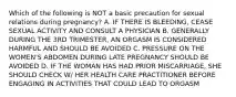 Which of the following is NOT a basic precaution for sexual relations during pregnancy? A. IF THERE IS BLEEDING, CEASE SEXUAL ACTIVITY AND CONSULT A PHYSICIAN B. GENERALLY DURING THE 3RD TRIMESTER, AN ORGASM IS CONSIDERED HARMFUL AND SHOULD BE AVOIDED C. PRESSURE ON THE WOMEN'S ABDOMEN DURING LATE PREGNANCY SHOULD BE AVOIDED D. IF THE WOMAN HAS HAD PRIOR MISCARRIAGE, SHE SHOULD CHECK W/ HER HEALTH CARE PRACTITIONER BEFORE ENGAGING IN ACTIVITIES THAT COULD LEAD TO ORGASM