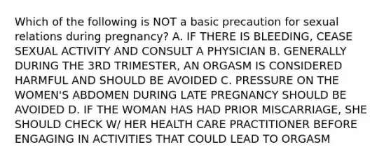 Which of the following is NOT a basic precaution for sexual relations during pregnancy? A. IF THERE IS BLEEDING, CEASE SEXUAL ACTIVITY AND CONSULT A PHYSICIAN B. GENERALLY DURING THE 3RD TRIMESTER, AN ORGASM IS CONSIDERED HARMFUL AND SHOULD BE AVOIDED C. PRESSURE ON THE WOMEN'S ABDOMEN DURING LATE PREGNANCY SHOULD BE AVOIDED D. IF THE WOMAN HAS HAD PRIOR MISCARRIAGE, SHE SHOULD CHECK W/ HER HEALTH CARE PRACTITIONER BEFORE ENGAGING IN ACTIVITIES THAT COULD LEAD TO ORGASM