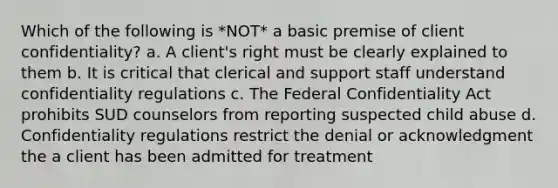 Which of the following is *NOT* a basic premise of client confidentiality? a. A client's right must be clearly explained to them b. It is critical that clerical and support staff understand confidentiality regulations c. The Federal Confidentiality Act prohibits SUD counselors from reporting suspected child abuse d. Confidentiality regulations restrict the denial or acknowledgment the a client has been admitted for treatment