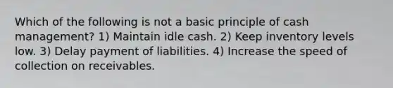 Which of the following is not a basic principle of cash management? 1) Maintain idle cash. 2) Keep inventory levels low. 3) Delay payment of liabilities. 4) Increase the speed of collection on receivables.