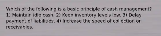 Which of the following is a basic principle of cash management? 1) Maintain idle cash. 2) Keep inventory levels low. 3) Delay payment of liabilities. 4) Increase the speed of collection on receivables.