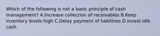 Which of the following is not a basic principle of cash management? A.Increase collection of receivables B.Keep inventory levels high C.Delay payment of liabilities D.Invest idle cash