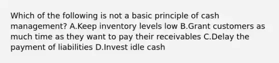 Which of the following is not a basic principle of cash management? A.Keep inventory levels low B.Grant customers as much time as they want to pay their receivables C.Delay the payment of liabilities D.Invest idle cash