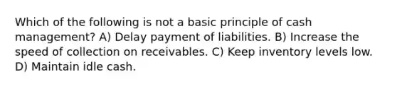 Which of the following is not a basic principle of cash management? A) Delay payment of liabilities. B) Increase the speed of collection on receivables. C) Keep inventory levels low. D) Maintain idle cash.