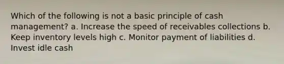 Which of the following is not a basic principle of cash management? a. Increase the speed of receivables collections b. Keep inventory levels high c. Monitor payment of liabilities d. Invest idle cash