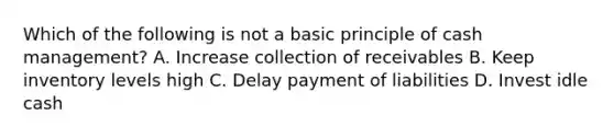 Which of the following is not a basic principle of cash management? A. Increase collection of receivables B. Keep inventory levels high C. Delay payment of liabilities D. Invest idle cash