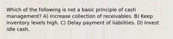 Which of the following is not a basic principle of cash management? A) Increase collection of receivables. B) Keep inventory levels high. C) Delay payment of liabilities. D) Invest idle cash.