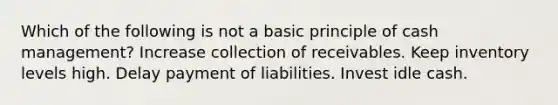 Which of the following is not a basic principle of cash management? Increase collection of receivables. Keep inventory levels high. Delay payment of liabilities. Invest idle cash.