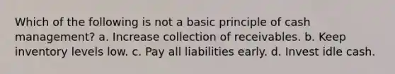 Which of the following is not a basic principle of cash management? a. Increase collection of receivables. b. Keep inventory levels low. c. Pay all liabilities early. d. Invest idle cash.