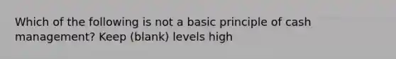 Which of the following is not a basic principle of cash management? Keep (blank) levels high