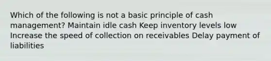 Which of the following is not a basic principle of cash management? Maintain idle cash Keep inventory levels low Increase the speed of collection on receivables Delay payment of liabilities