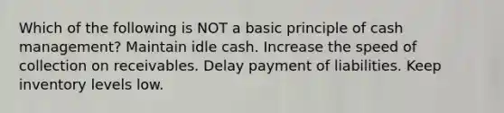 Which of the following is NOT a basic principle of cash management? Maintain idle cash. Increase the speed of collection on receivables. Delay payment of liabilities. Keep inventory levels low.