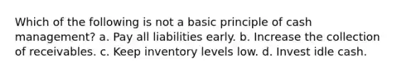 Which of the following is not a basic principle of cash management? a. Pay all liabilities early. b. Increase the collection of receivables. c. Keep inventory levels low. d. Invest idle cash.