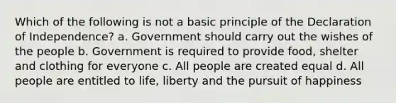 Which of the following is not a basic principle of the Declaration of Independence? a. Government should carry out the wishes of the people b. Government is required to provide food, shelter and clothing for everyone c. All people are created equal d. All people are entitled to life, liberty and the pursuit of happiness