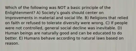 Which of the following was NOT a basic principle of the Enlightenment? A) Societyʹs goals should center on improvements in material and social life. B) Religions that relied on faith or refused to tolerate diversity were wrong. C) If people were not controlled, general social decline was inevitable. D) Human beings are naturally good and can be educated to do better. E) Humans behave according to natural laws based on reason.