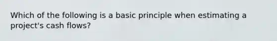 Which of the following is a basic principle when estimating a project's cash flows?