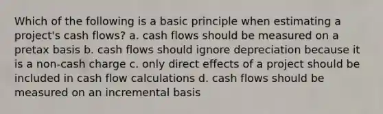 Which of the following is a basic principle when estimating a project's cash flows? a. cash flows should be measured on a pretax basis b. cash flows should ignore depreciation because it is a non-cash charge c. only direct effects of a project should be included in cash flow calculations d. cash flows should be measured on an incremental basis