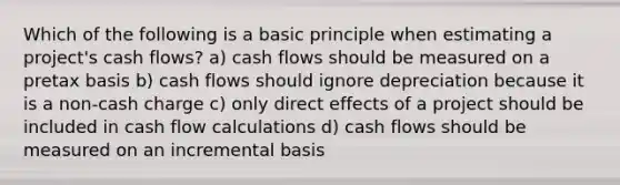 Which of the following is a basic principle when estimating a project's cash flows? a) cash flows should be measured on a pretax basis b) cash flows should ignore depreciation because it is a non-cash charge c) only direct effects of a project should be included in cash flow calculations d) cash flows should be measured on an incremental basis