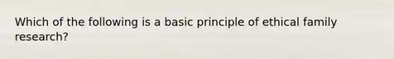 Which of the following is a basic principle of ethical family research?