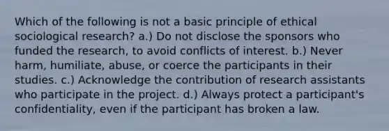 Which of the following is not a basic principle of ethical sociological research? a.) Do not disclose the sponsors who funded the research, to avoid conflicts of interest. b.) Never harm, humiliate, abuse, or coerce the participants in their studies. c.) Acknowledge the contribution of research assistants who participate in the project. d.) Always protect a participant's confidentiality, even if the participant has broken a law.