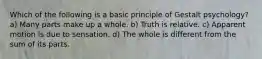 Which of the following is a basic principle of Gestalt psychology? a) Many parts make up a whole. b) Truth is relative. c) Apparent motion is due to sensation. d) The whole is different from the sum of its parts.