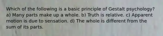 Which of the following is a basic principle of Gestalt psychology? a) Many parts make up a whole. b) Truth is relative. c) Apparent motion is due to sensation. d) The whole is different from the sum of its parts.